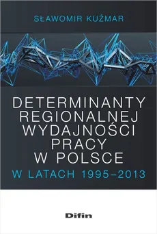 Determinanty regionalnej wydajności pracy w Polsce w latach 1995-2013 - Outlet - Sławomir Kuźmar