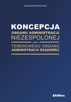 Koncepcja organu administracji niezespolonej jako terenowego organu administracji rządowej - Outlet - Jarosław Maćkowiak