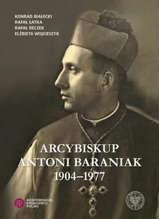 Arcybiskup Antoni Baraniak 1904-1977 - Konrad Białecki, Rafał Łatka, Rafał Reczek, Elżbieta Wojcieszyk