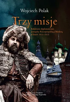 Trzy misje. Rokowanie dyplomatyczne pomiędzy Rzeczypospolitą a Moskwą w latach 1613-1615 - Wojciech Polak