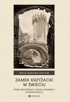 Zamek Krzyżacki w Świeciu. Próba rekontrukcji zamku wysokiego w średniowieczu - Maria Spławska-Korczak
