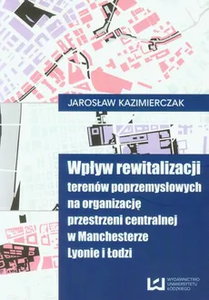 Wpływ rewitalizacji terenów poprzemysłowych na organizację przestrzeni centralnej w Manchesterze Lyonie i Łodzi - Jarosław Kaźmierczak