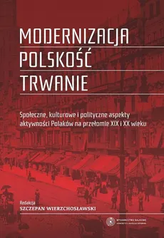 Modernizacja - polskość - trwanie. Społeczne, kulturowe i polityczne aspekty aktywności Polaków na przełomie XIX i XX wieku