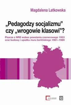 "Pedagodzy socjalizmu" czy "wrogowie klasowi"? Pisarze z NRD wobec powstania czerwcowego 1953 oraz budowy i upadku muru berlińskiego 1961-1989 - Magdalena Latkowska