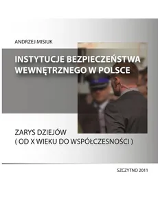 Instytucje bezpieczeństwa wewnętrznego w Polsce. Zarys dziejów (od X wieku do współczesności) - Andrzej Misiuk