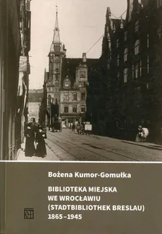Biblioteka Miejska we Wrocławiu (Stadtbibliothek Breslau) 1865-1945 - Bożena Kumor-Gomułka