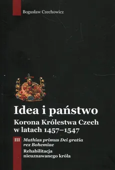 Idea i państwo Korona Królestwa Czech w latach 1457-1547 Tom 3 - Bogusław Czechowicz