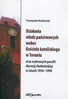 Działania władz państwowych wobec Kościoła katolickiego w Toruniu oraz wybranych parafii diecezji chełmińskiej w latach 1956-1990 - Przemysław Ruchlewski