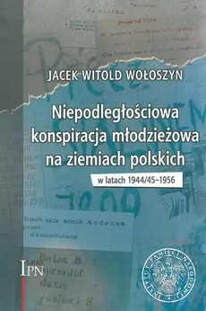 Niepodległościowa konspiracja młodzieżowa na ziemiach polskich w latach 1944/1945-1956 - Wołoszyn Jacek Witold