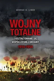 Wojny totalne i kształtowanie się współczesnej Ukrainy 1914-1954 - George O. Liber
