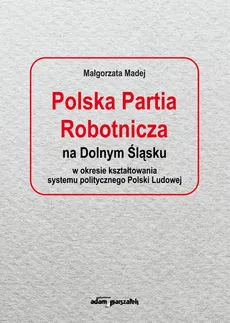 Polska Partia Robotnicza na Dolnym Śląsku w okresie kształtowania systemu politycznego Polski Ludowe - Małgorzata Madej