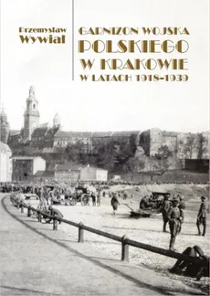 Garnizon Wojska Polskiego w Krakowie w latach 1918-1939 - Przemysław Wywiał