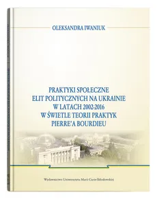 Praktyki społeczne elit politycznych na Ukrainie w latach 2002 - 2016 - Oleksandra Iwaniuk