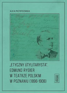Etyczny utylitarysta Edmund Rygier w Teatrze Polskim w Poznianiu (1896-1908) - Outlet - Alicja Przybyszewska