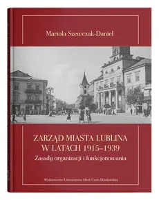 Zarząd miasta Lublina w latach 1915-1939 Zasady organizacji i funkcjonowania - Mariola Szewczak-Daniel