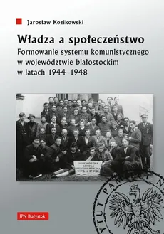 Władza a społeczeństwo Formowanie systemu komunistycznego w województwie białostockim w latach 1944-1948 - Jarosław Kozikowski