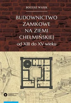 Budownictwo zamkowe na ziemi chełmińskiej od XIII do XV wieku - Bogusz Wasik