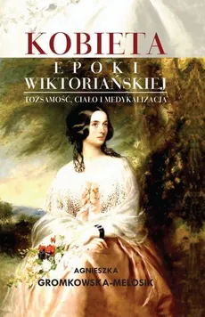 Kobieta epoki wiktoriańskiej  Tożsamość, ciało i medykalizacja - Agnieszka Gromkowska-Melosik