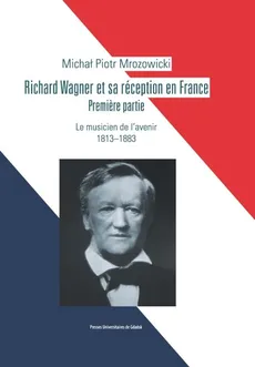 Richard Wagner et sa réception en France. Premiere partie. Le musicien de l’avenir 1813-1883 - Michał Piotr Mrozowicki