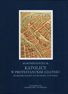 Katolicy w protestanckim Gdańsku od drugiej połowy XVI do końca XVIII wieku - Sławomir Kościelak