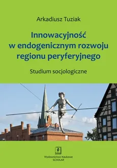Innowacyjność w endogenicznym rozwoju regionu peryferyjnego. Studium socjologiczne - Arkadiusz Tuziak