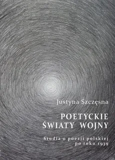 Poetyckie światy wojny. Studia o poezji polskiej po roku 1939 - Justyna Szczęsna
