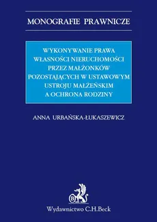 Wykonywanie prawa własności nieruchomości przez małżonków pozostających w ustawowym ustroju małżeńskim a ochrona rodziny - Anna Urbańska-Łukaszewicz