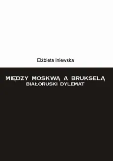 Między Moskwą a Brukselą. Białoruski dylemat - Elżbieta Iniewska