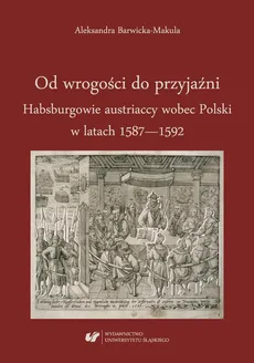Od wrogości do przyjaźni. Habsburgowie austriaccy wobec Polski w latach 1587–1592 - Aleksandra Barwicka‑Makula