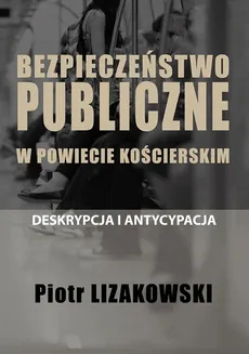 BEZPIECZEŃSTWO PUBLICZNE W POWIECIE KOŚCIERSKIM – DESKRYPCJA I ANTYCYPACJA - Spis Treści + Wstęp - Piotr Lizakowski