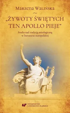 „Żywoty świętych ten Apollo pieje”. Studia nad tradycją mitologiczną w literaturze staropolskiej - Marzena Walińska
