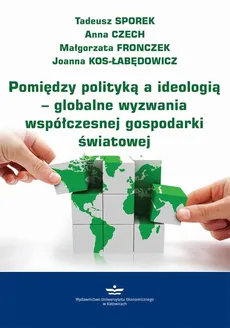 Pomiędzy polityką a ideologią – globalne wyzwania współczesnej gospodarki światowej - Anna Czech, Joanna Kos-Łabędowicz, Małgorzata Fronczek, Tadeusz Sporek