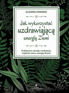 Jak wykorzystać uzdrawiającą energię Ziemi. Praktyczne rytuały, medytacje, mądrość serca, energia drzew - Glennie Kindred