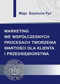 Marketing we współczesnych procesach tworzenia wartości dla klienta i przedsiębiorstwa - Maja Szymura-Tyc