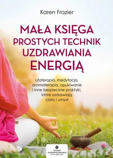 Mała księga prostych technik uzdrawiania energią. Litoterapia, medytacja, aromaterapia, reiki, opukiwanie i inne bezpieczne praktyki, które uzdrawiają ciało i umysł - Karen Frazier