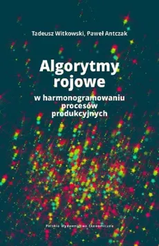 Algorytmy rojowe w harmonogramowaniu procesów produkcyjnych - Paweł Antczak, Tadeusz Witkowski