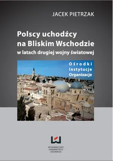 Polscy uchodźcy na Bliskim Wschodzie w latach II wojny światowej Ośrodki, instytucje, organizacje - Jacek Pietrzak
