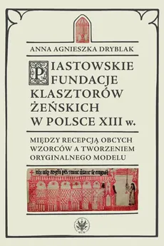 Piastowskie fundacje klasztorów żeńskich w Polsce XIII wieku - Andrzej Małkiewicz, Anna Agnieszka Dryblak