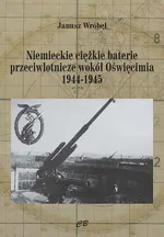 Niemieckie cięzkie baterie przeciwlotnicze wokół Oświęcimia 1944-1945 - Janusz Wróbel