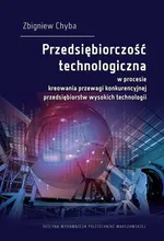 Przedsiębiorczość technologiczna w procesie kreowania przewagi konkurencyjnej przedsiębiorstw wysokich technologii - Zbigniew Chyba