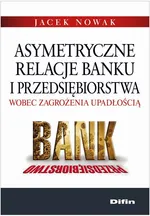 Asymetryczne relacje banku i przedsiębiorstwa wobec zagrożenia upadłością - Jacek Nowak