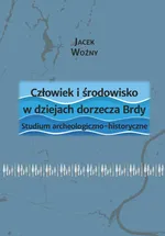 Człowiek i środowisko w dziejach dorzecza Brdy. Studium archeologiczno-historyczne - Jacek Woźny