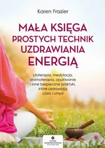 Mała księga prostych technik uzdrawiania energią. Litoterapia, medytacja, aromaterapia, reiki, opukiwanie i inne bezpieczne praktyki, które uzdrawiają ciało i umysł - Karen Frazier