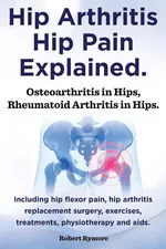 Hip Arthritis, Hip Pain Explained. Osteoarthritis in Hips, Rheumatoid Arthritis in Hips. Including Hip Arthritis Surgery, Hip Flexor Pain, Exercises, - Robert Rymore