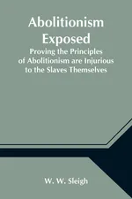 Abolitionism Exposed; Proving the Principles of Abolitionism are Injurious to the Slaves Themselves, Destructive to This Nation, and Contrary to the Express Commands of God - W. Sleigh W.