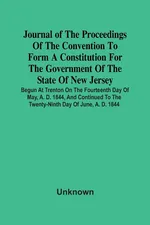 Journal Of The Proceedings Of The Convention To Form A Constitution For The Government Of The State Of New Jersey; Begun At Trenton On The Fourteenth Day Of May, A. D. 1844, And Continued To The Twenty-Ninth Day Of June, A. D. 1844 - unknown