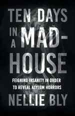 Ten Days in a Mad-House;Feigning Insanity in Order to Reveal Asylum Horrors - Nellie Bly