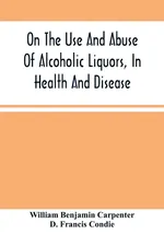 On The Use And Abuse Of Alcoholic Liquors, In Health And Disease - Carpenter William Benjamin