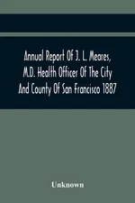 Annual Report Of J. L. Meares, M.D. Health Officer Of The City And County Of San Francisco. For The Fiscal Year Ending June 30Th 1887 - unknown
