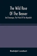 The Wild Rose Of The Beaver ; And Tononqua, The Pride Of The Wyandots - Rudolph Leonhart